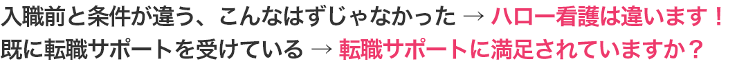 入職前と条件が違う、こんなはずじゃなかった →ハロー看護は違います！ 既に転職サポートを受けている → 転職サポートに満足されていますか？